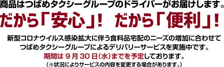 商品はつばめタクシーグループのドライバーがお届けします。だから「安心」！だから「便利」！新型コロナウィルス感染拡大に伴う食料品宅配のニーズの増加に合わせてつばめタクシーグループによるデリバリーサービスを実施中です。期間は9月30日（水）までを予定しております。（※状況によりサービスの内容を変更する場合があります。）